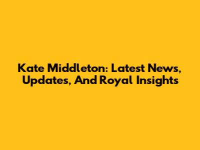 Kate Middleton: Latest News, Updates, And Royal Insights