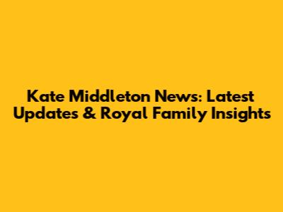 Kate Middleton News: Latest Updates & Royal Family Insights