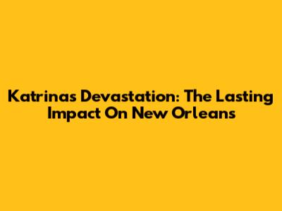 Katrina's Devastation: The Lasting Impact On New Orleans