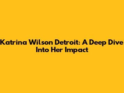 Katrina Wilson Detroit: A Deep Dive Into Her Impact