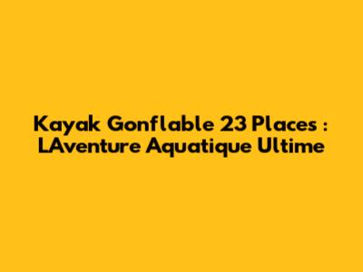 Kayak Gonflable 23 Places : L'Aventure Aquatique Ultime