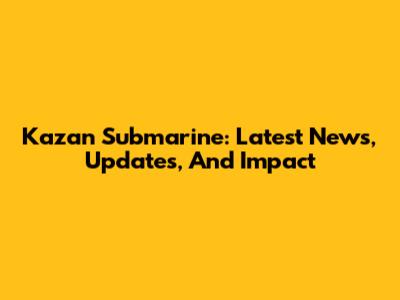 Kazan Submarine: Latest News, Updates, And Impact
