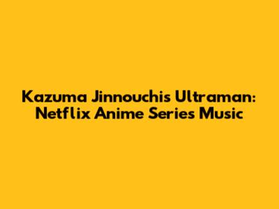 Kazuma Jinnouchi's Ultraman: Netflix Anime Series Music
