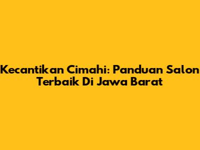 Kecantikan Cimahi: Panduan Salon Terbaik Di Jawa Barat