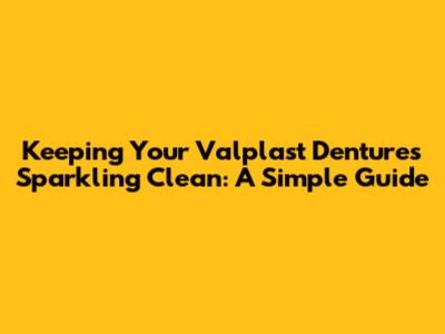 Keeping Your Valplast Dentures Sparkling Clean: A Simple Guide