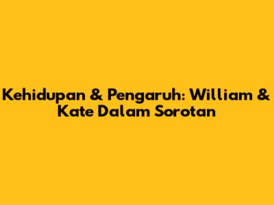 Kehidupan & Pengaruh: William & Kate Dalam Sorotan