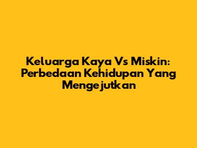 Keluarga Kaya Vs Miskin: Perbedaan Kehidupan Yang Mengejutkan