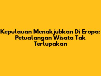 Kepulauan Menakjubkan Di Eropa: Petualangan Wisata Tak Terlupakan