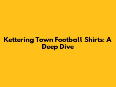 Kettering Town Football Shirts: A Deep Dive