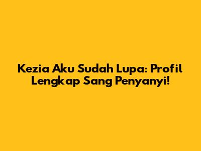 Kezia 'Aku Sudah Lupa': Profil Lengkap Sang Penyanyi!