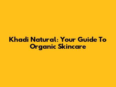 Khadi Natural: Your Guide To Organic Skincare