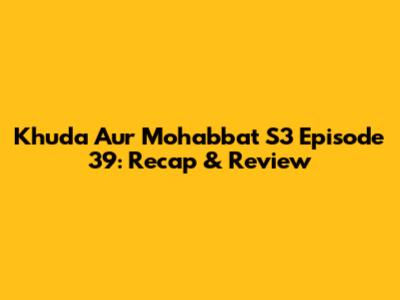Khuda Aur Mohabbat S3 Episode 39: Recap & Review