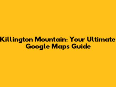 Killington Mountain: Your Ultimate Google Maps Guide