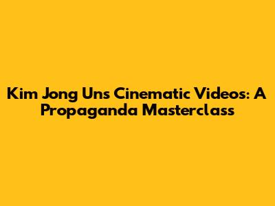 Kim Jong Un's Cinematic Videos: A Propaganda Masterclass