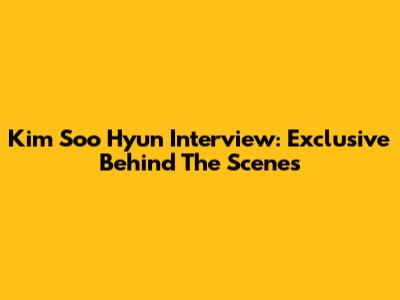 Kim Soo Hyun Interview: Exclusive Behind The Scenes