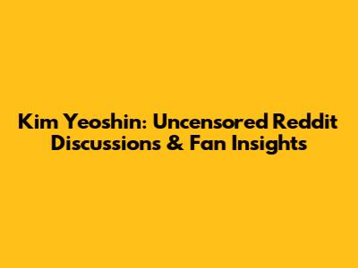 Kim Yeoshin: Uncensored Reddit Discussions & Fan Insights