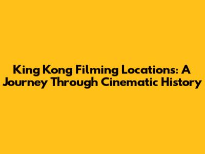 King Kong Filming Locations: A Journey Through Cinematic History