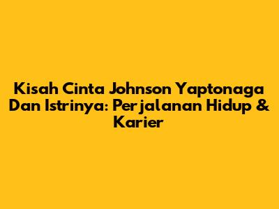 Kisah Cinta Johnson Yaptonaga Dan Istrinya: Perjalanan Hidup & Karier