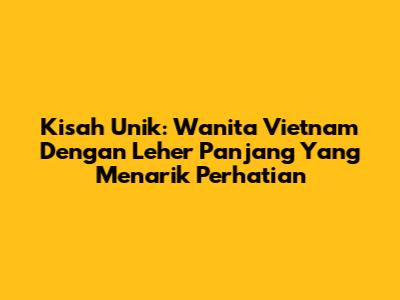 Kisah Unik: Wanita Vietnam Dengan Leher Panjang Yang Menarik Perhatian