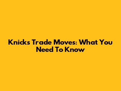 Knicks Trade Moves: What You Need To Know