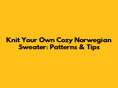 Knit Your Own Cozy Norwegian Sweater: Patterns & Tips
