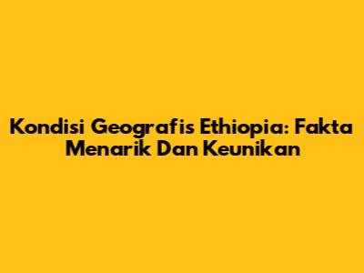 Kondisi Geografis Ethiopia: Fakta Menarik Dan Keunikan