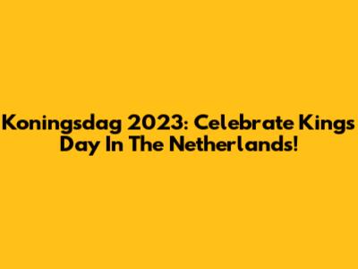Koningsdag 2023: Celebrate King's Day In The Netherlands!