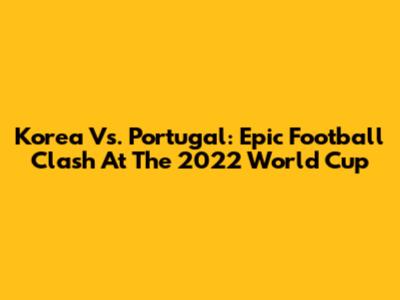 Korea Vs. Portugal: Epic Football Clash At The 2022 World Cup