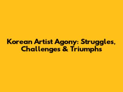 Korean Artist Agony: Struggles, Challenges & Triumphs