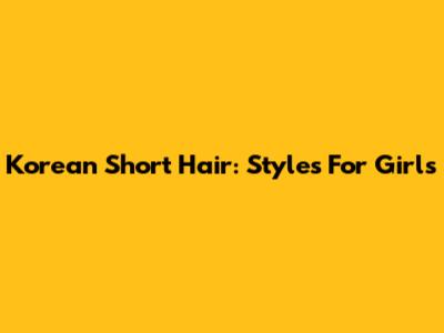 Korean Short Hair: Styles For Girls