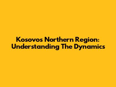 Kosovo's Northern Region: Understanding The Dynamics