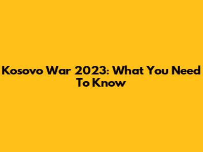 Kosovo War 2023: What You Need To Know