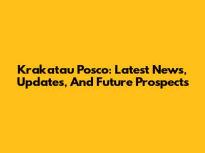 Krakatau Posco: Latest News, Updates, And Future Prospects