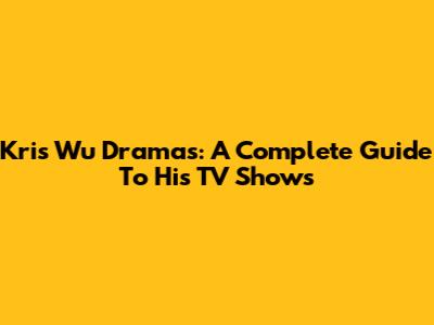 Kris Wu Dramas: A Complete Guide To His TV Shows