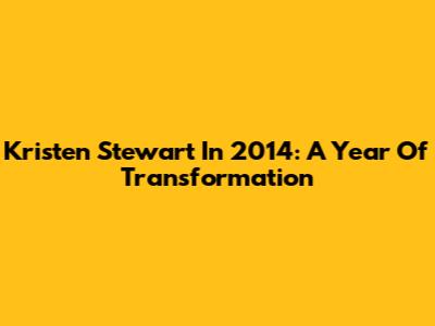 Kristen Stewart In 2014: A Year Of Transformation