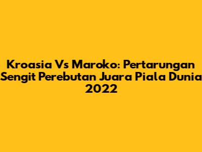 Kroasia Vs Maroko: Pertarungan Sengit Perebutan Juara Piala Dunia 2022