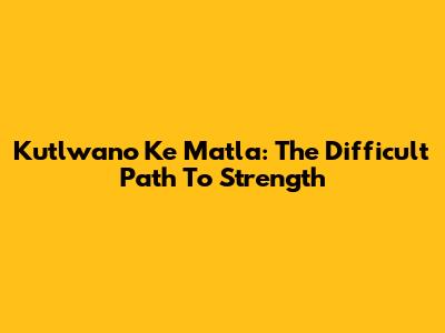 Kutlwano Ke Matla: The Difficult Path To Strength