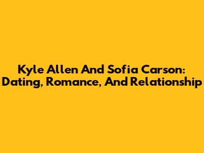 Kyle Allen And Sofia Carson: Dating, Romance, And Relationship