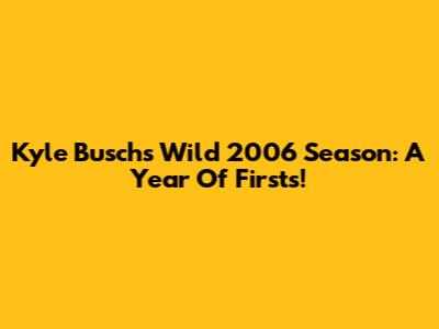 Kyle Busch's Wild 2006 Season: A Year Of Firsts!