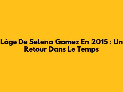 L'âge De Selena Gomez En 2015 : Un Retour Dans Le Temps