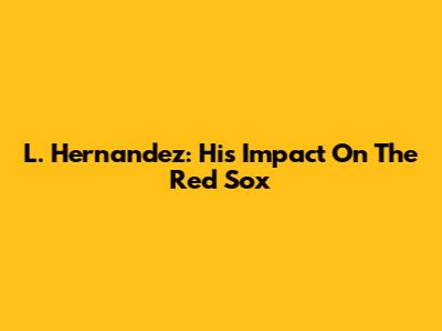L. Hernandez: His Impact On The Red Sox