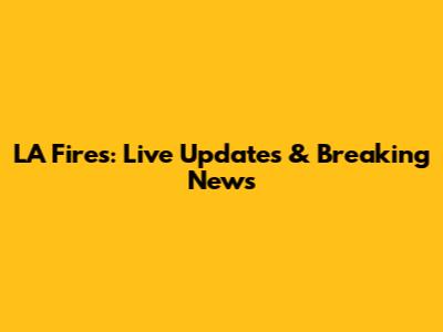 LA Fires: Live Updates & Breaking News
