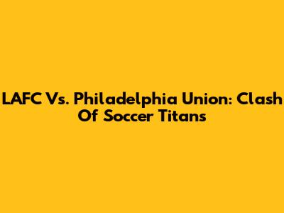 LAFC Vs. Philadelphia Union: Clash Of Soccer Titans