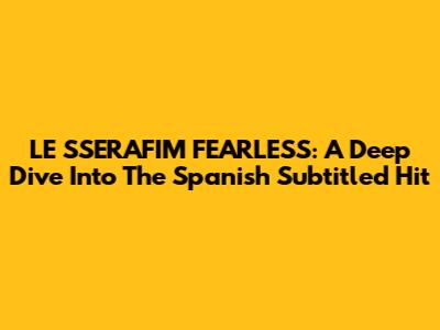 LE SSERAFIM FEARLESS: A Deep Dive Into The Spanish Subtitled Hit