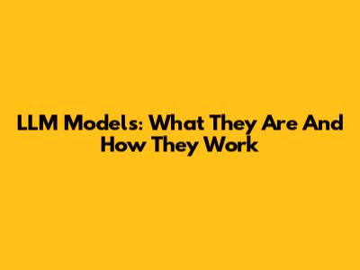 LLM Models: What They Are And How They Work