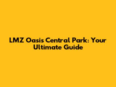 LMZ Oasis Central Park: Your Ultimate Guide