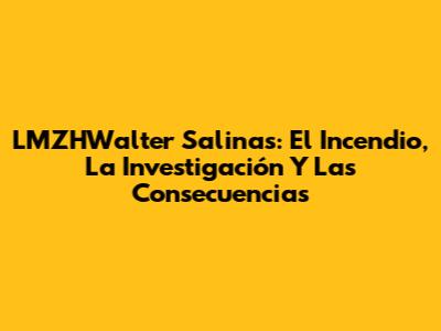LMZHWalter Salinas: El Incendio, La Investigación Y Las Consecuencias