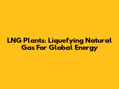 LNG Plants: Liquefying Natural Gas For Global Energy