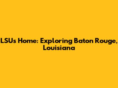 LSU's Home: Exploring Baton Rouge, Louisiana