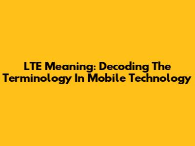 LTE Meaning: Decoding The Terminology In Mobile Technology
